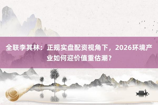 全联李其林：正规实盘配资视角下，2026环境产业如何迎价值重估潮？