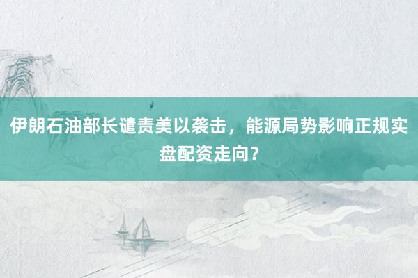 伊朗石油部长谴责美以袭击，能源局势影响正规实盘配资走向？