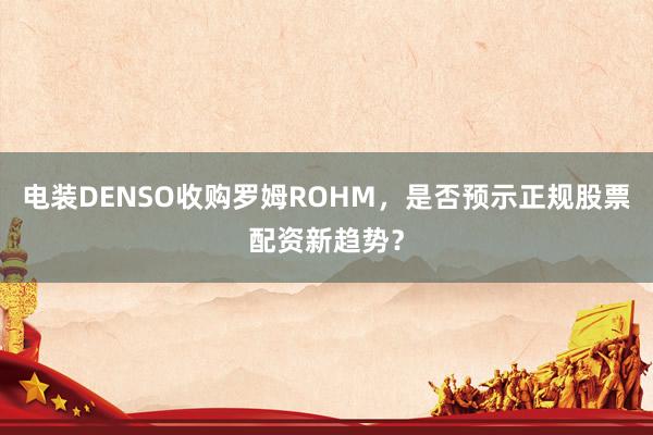 电装DENSO收购罗姆ROHM，是否预示正规股票配资新趋势？