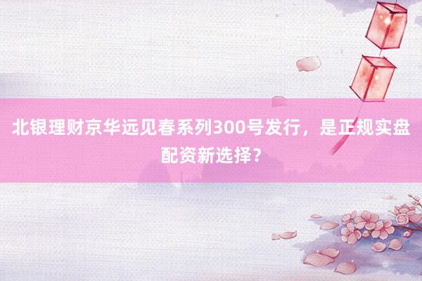 北银理财京华远见春系列300号发行，是正规实盘配资新选择？