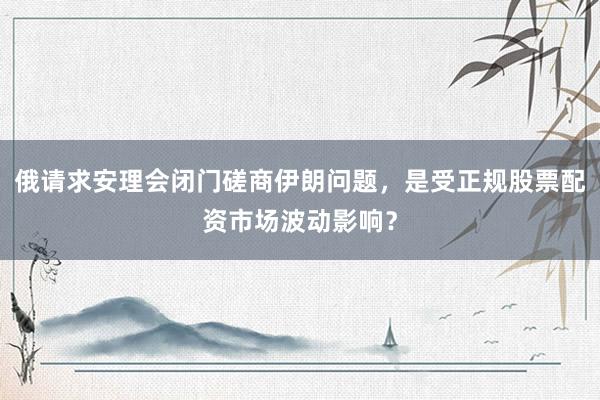 俄请求安理会闭门磋商伊朗问题，是受正规股票配资市场波动影响？