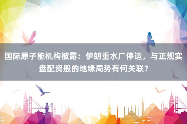 国际原子能机构披露：伊朗重水厂停运，与正规实盘配资般的地缘局势有何关联？