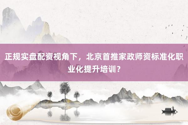 正规实盘配资视角下，北京首推家政师资标准化职业化提升培训？