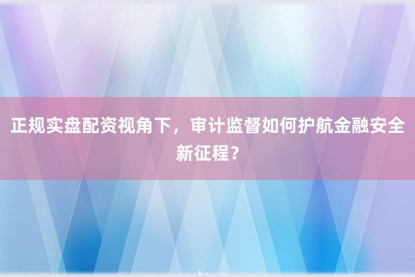 正规实盘配资视角下，审计监督如何护航金融安全新征程？
