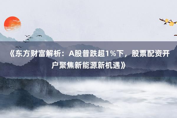 《东方财富解析：A股普跌超1%下，股票配资开户聚焦新能源新机遇》