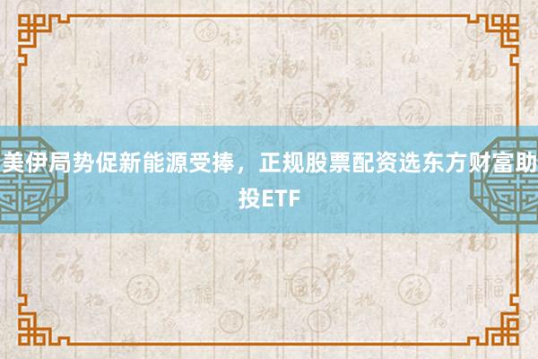 美伊局势促新能源受捧，正规股票配资选东方财富助投ETF
