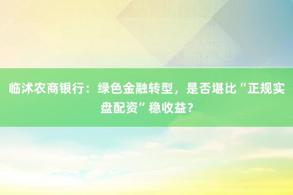 临沭农商银行：绿色金融转型，是否堪比“正规实盘配资”稳收益？