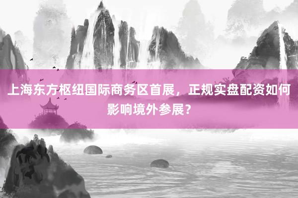 上海东方枢纽国际商务区首展，正规实盘配资如何影响境外参展？