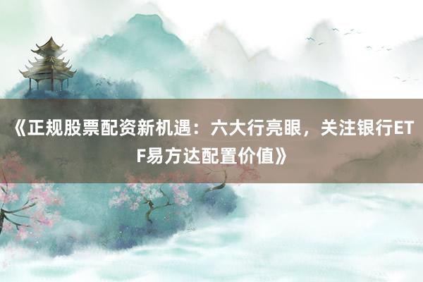 《正规股票配资新机遇：六大行亮眼，关注银行ETF易方达配置价值》