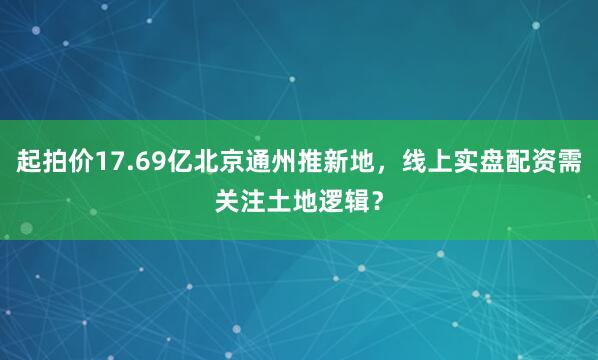 起拍价17.69亿北京通州推新地，线上实盘配资需关注土地逻辑？