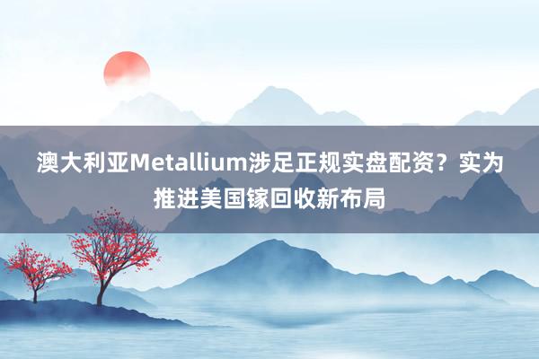 澳大利亚Metallium涉足正规实盘配资？实为推进美国镓回收新布局