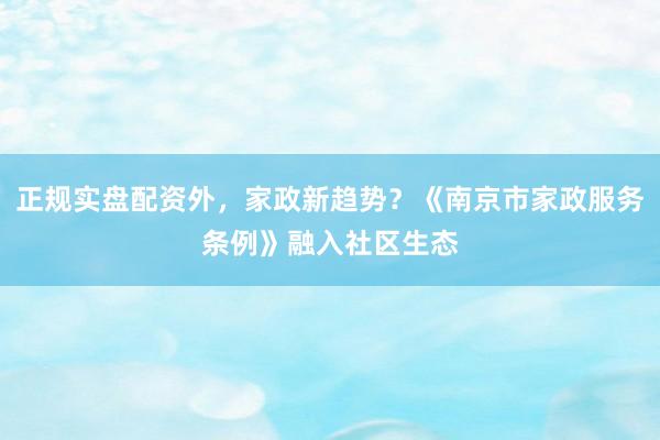 正规实盘配资外，家政新趋势？《南京市家政服务条例》融入社区生态