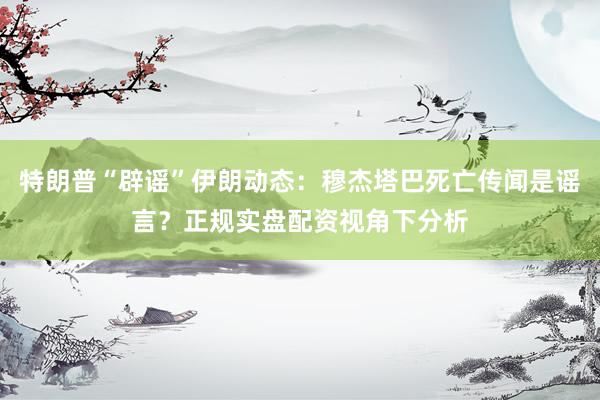 特朗普“辟谣”伊朗动态：穆杰塔巴死亡传闻是谣言？正规实盘配资视角下分析