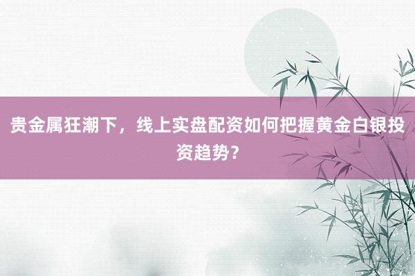 贵金属狂潮下，线上实盘配资如何把握黄金白银投资趋势？