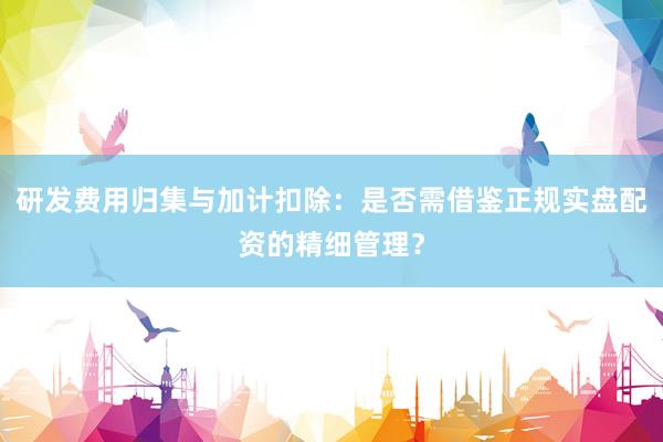 研发费用归集与加计扣除：是否需借鉴正规实盘配资的精细管理？
