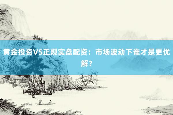 黄金投资VS正规实盘配资：市场波动下谁才是更优解？