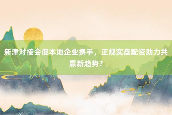 新津对接会促本地企业携手，正规实盘配资助力共赢新趋势？