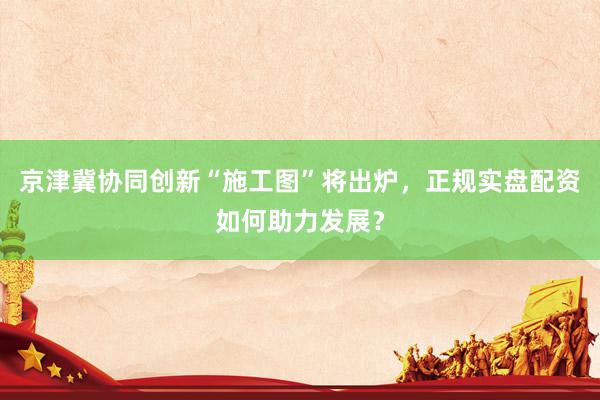 京津冀协同创新“施工图”将出炉，正规实盘配资如何助力发展？