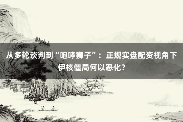 从多轮谈判到“咆哮狮子”：正规实盘配资视角下伊核僵局何以恶化？