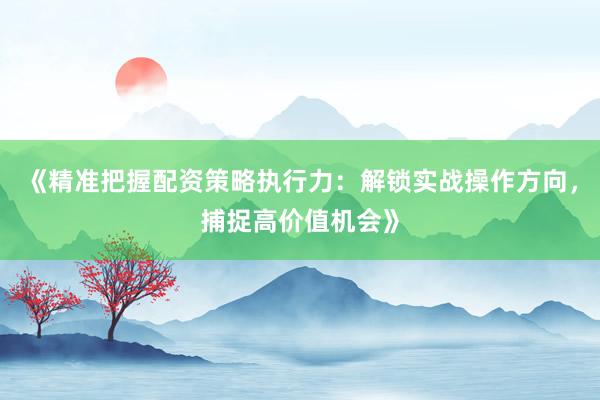 《精准把握配资策略执行力：解锁实战操作方向，捕捉高价值机会》