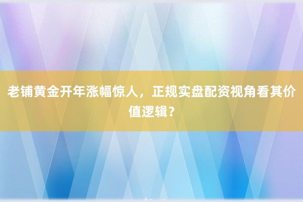 老铺黄金开年涨幅惊人，正规实盘配资视角看其价值逻辑？