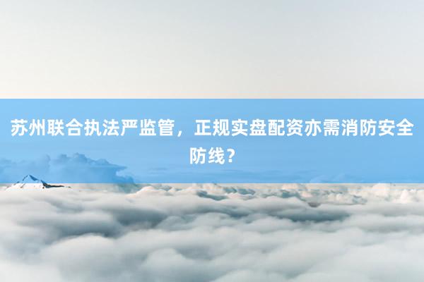 苏州联合执法严监管，正规实盘配资亦需消防安全防线？