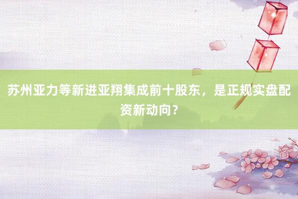 苏州亚力等新进亚翔集成前十股东，是正规实盘配资新动向？