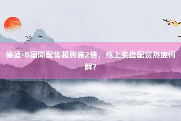 德适-B国际配售超购逾2倍，线上实盘配资热度何解？