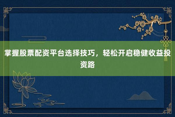 掌握股票配资平台选择技巧，轻松开启稳健收益投资路