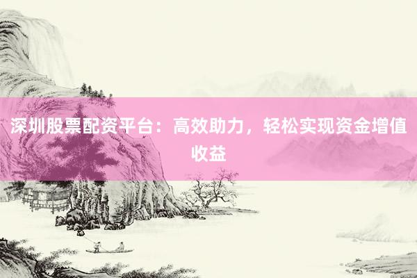 深圳股票配资平台：高效助力，轻松实现资金增值收益