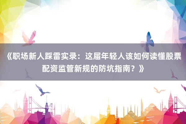 《职场新人踩雷实录：这届年轻人该如何读懂股票配资监管新规的防坑指南？》