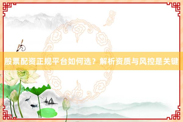 股票配资正规平台如何选？解析资质与风控是关键