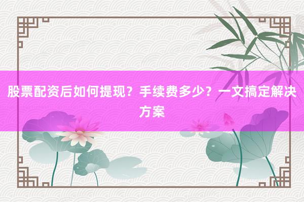 股票配资后如何提现？手续费多少？一文搞定解决方案