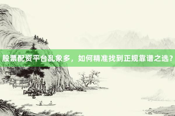 股票配资平台乱象多，如何精准找到正规靠谱之选？