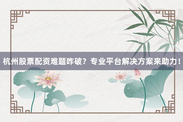 杭州股票配资难题咋破？专业平台解决方案来助力！