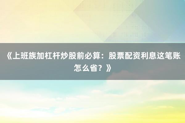 《上班族加杠杆炒股前必算：股票配资利息这笔账怎么省？》