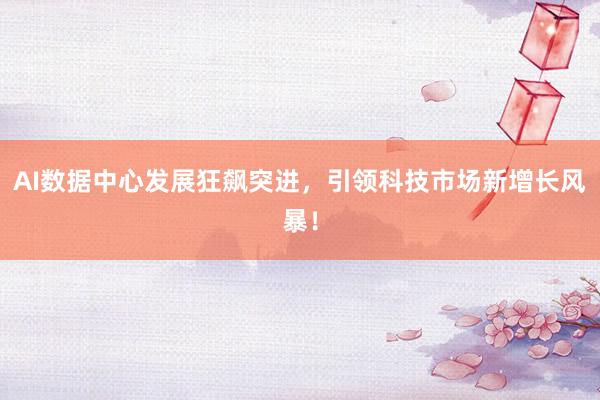 AI数据中心发展狂飙突进，引领科技市场新增长风暴！