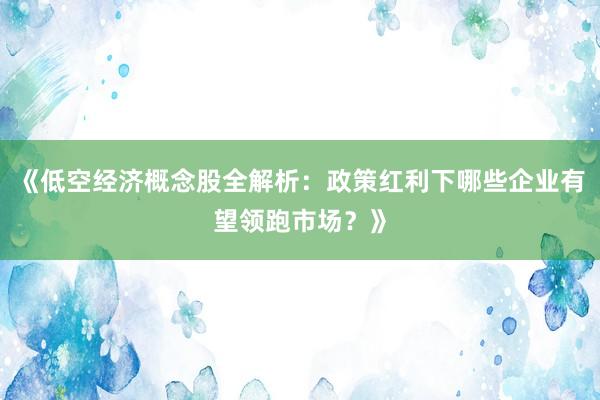 《低空经济概念股全解析：政策红利下哪些企业有望领跑市场？》