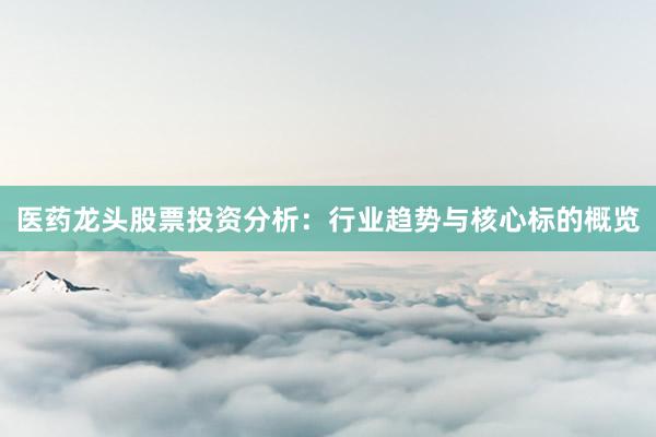 医药龙头股票投资分析：行业趋势与核心标的概览