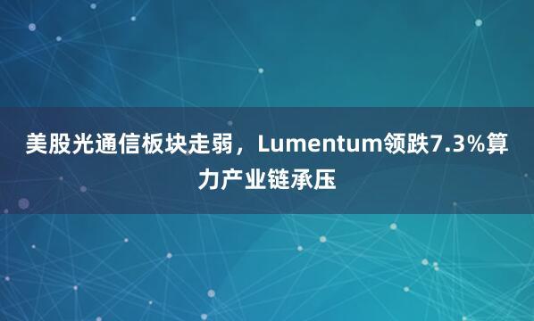 美股光通信板块走弱，Lumentum领跌7.3%算力产业链承压
