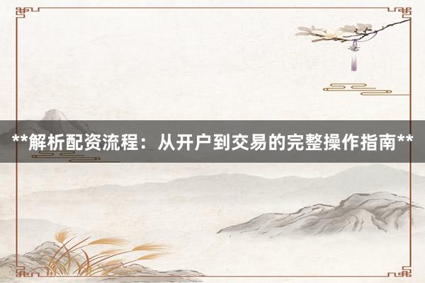 **解析配资流程：从开户到交易的完整操作指南**