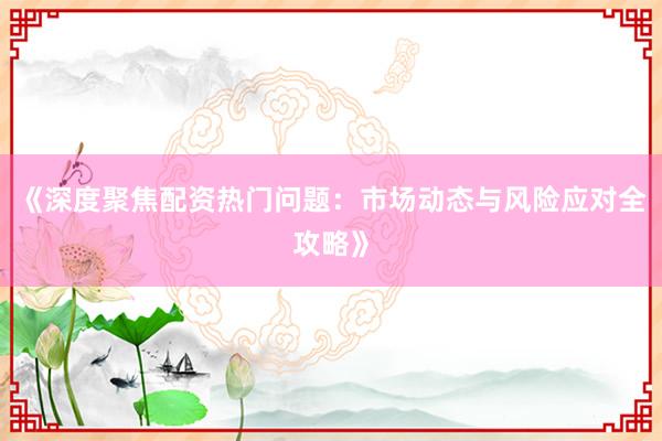 《深度聚焦配资热门问题：市场动态与风险应对全攻略》