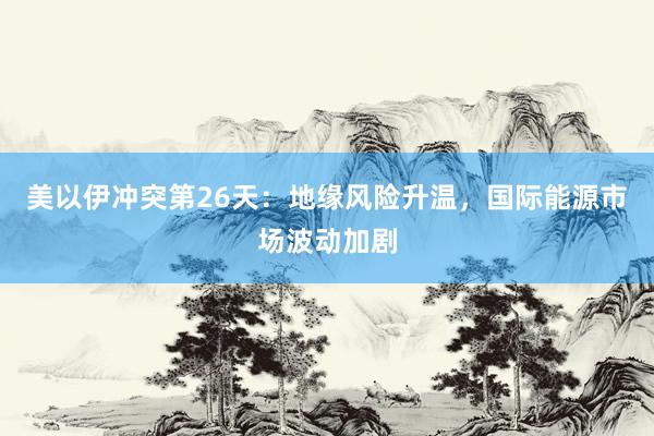 美以伊冲突第26天：地缘风险升温，国际能源市场波动加剧