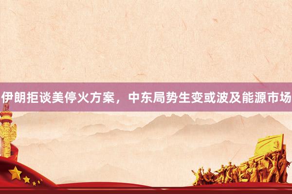 伊朗拒谈美停火方案，中东局势生变或波及能源市场