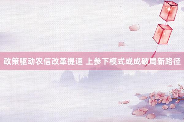 政策驱动农信改革提速 上参下模式或成破局新路径