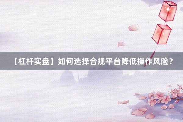 【杠杆实盘】如何选择合规平台降低操作风险？